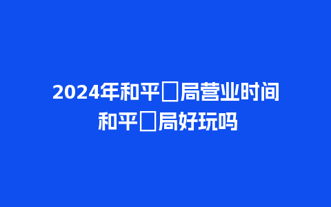 2024年和平菓局营业时间 和平菓局好玩吗