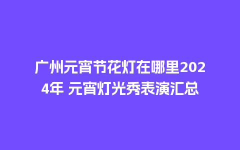 广州元宵节花灯在哪里2024年 元宵灯光秀表演汇总