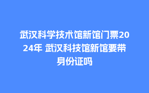 武汉科学技术馆新馆门票2024年 武汉科技馆新馆要带身份证吗