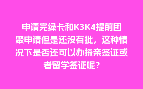 申请完绿卡和K3K4提前团聚申请但是还没有批，这种情况下是否还可以办探亲签证或者留学签证呢？