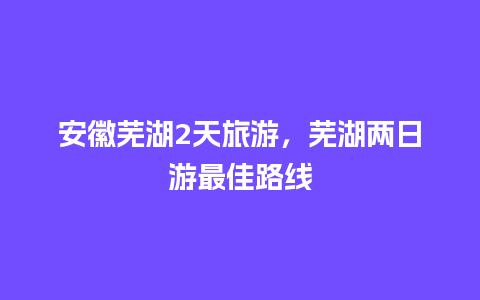 安徽芜湖2天旅游，芜湖两日游最佳路线