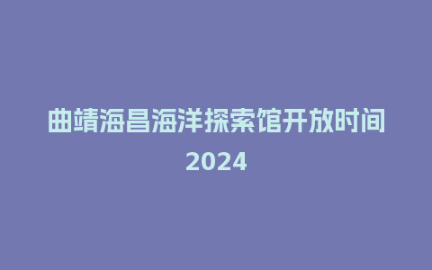 曲靖海昌海洋探索馆开放时间2024