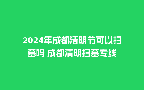 2024年成都清明节可以扫墓吗 成都清明扫墓专线