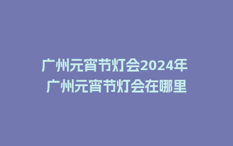 广州元宵节灯会2024年 广州元宵节灯会在哪里