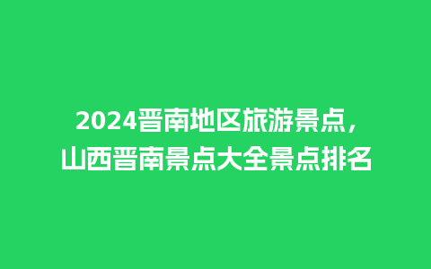 2024晋南地区旅游景点，山西晋南景点大全景点排名