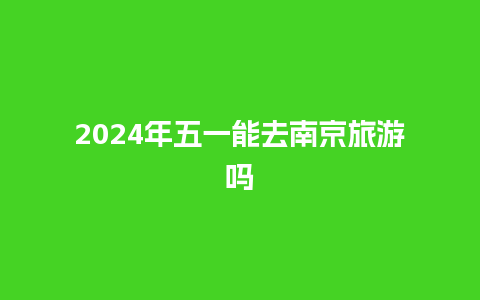 2024年五一能去南京旅游吗