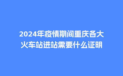 2024年疫情期间重庆各大火车站进站需要什么证明