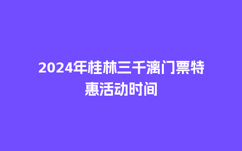 2024年桂林三千漓门票特惠活动时间