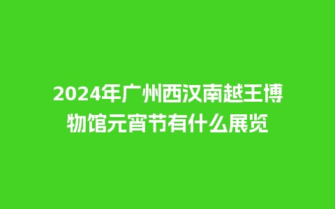 2024年广州西汉南越王博物馆元宵节有什么展览