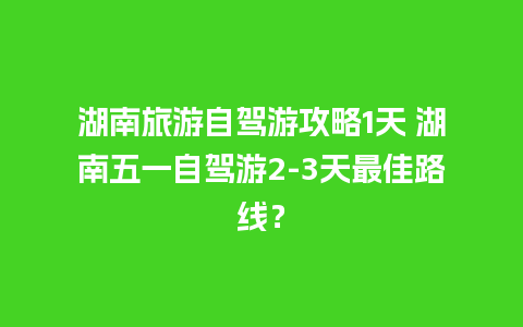 湖南旅游自驾游攻略1天 湖南五一自驾游2-3天最佳路线？