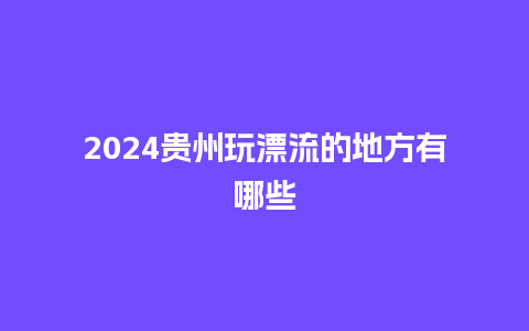 2024贵州玩漂流的地方有哪些