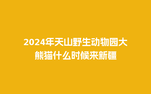 2024年天山野生动物园大熊猫什么时候来新疆