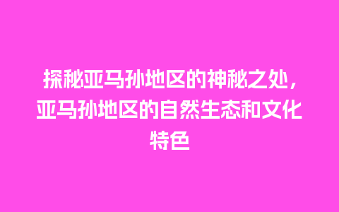 探秘亚马孙地区的神秘之处，亚马孙地区的自然生态和文化特色