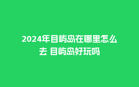 2024年目屿岛在哪里怎么去 目屿岛好玩吗