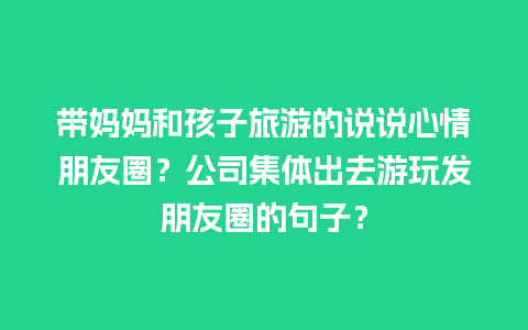 带妈妈和孩子旅游的说说心情朋友圈？公司集体出去游玩发朋友圈的句子？