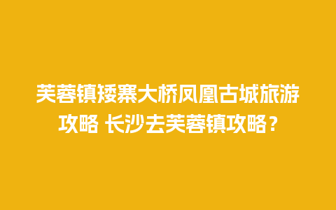 芙蓉镇矮寨大桥凤凰古城旅游攻略 长沙去芙蓉镇攻略？