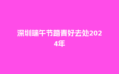 深圳端午节踏青好去处2024年