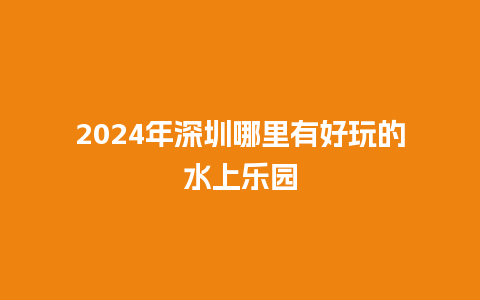 2024年深圳哪里有好玩的水上乐园