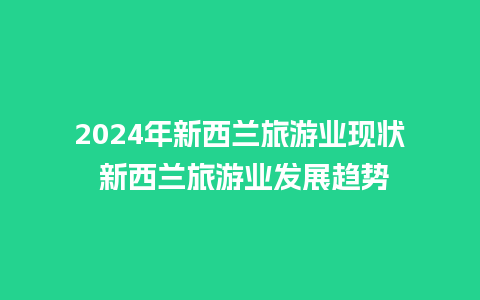 2024年新西兰旅游业现状 新西兰旅游业发展趋势