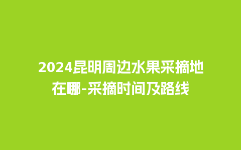 2024昆明周边水果采摘地在哪-采摘时间及路线