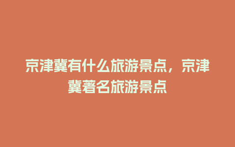 京津冀有什么旅游景点，京津冀著名旅游景点