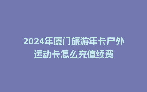 2024年厦门旅游年卡户外运动卡怎么充值续费