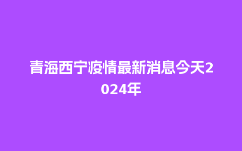 青海西宁疫情最新消息今天2024年