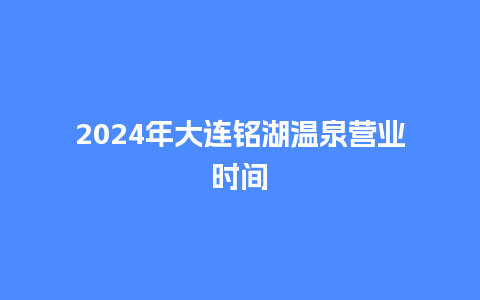 2024年大连铭湖温泉营业时间