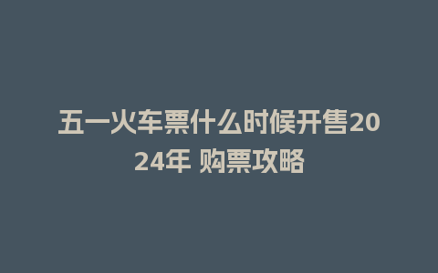 五一火车票什么时候开售2024年 购票攻略