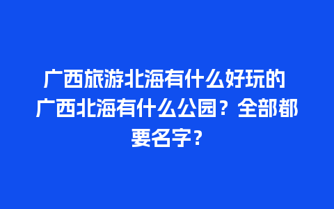 广西旅游北海有什么好玩的 广西北海有什么公园？全部都要名字？