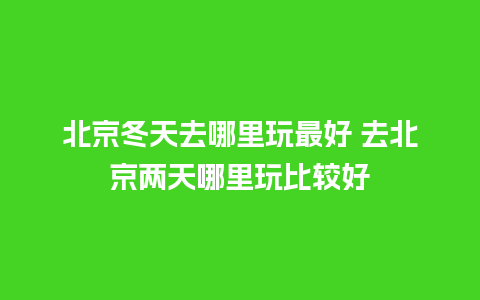 北京冬天去哪里玩最好 去北京两天哪里玩比较好