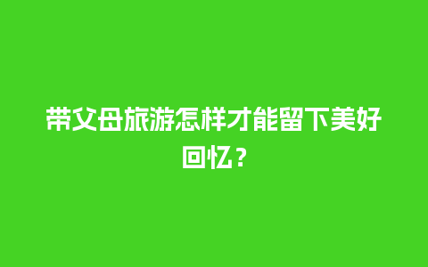 带父母旅游怎样才能留下美好回忆？