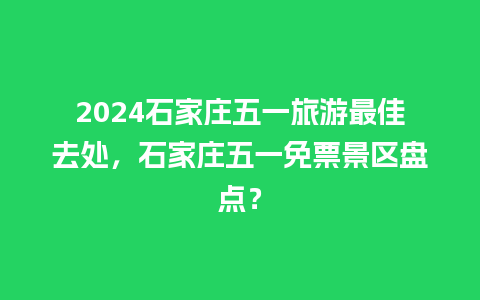 2024石家庄五一旅游最佳去处，石家庄五一免票景区盘点？