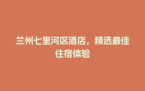 兰州七里河区酒店，精选最佳住宿体验