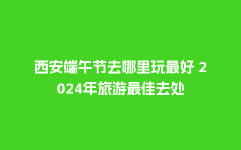 西安端午节去哪里玩最好 2024年旅游最佳去处