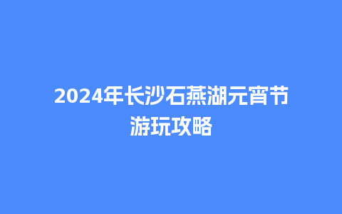 2024年长沙石燕湖元宵节游玩攻略