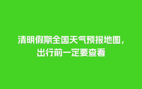 清明假期全国天气预报地图，出行前一定要查看