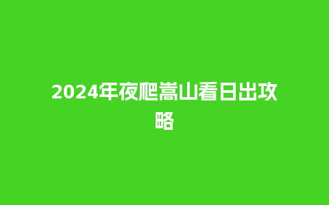 2024年夜爬嵩山看日出攻略