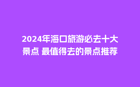 2024年海口旅游必去十大景点 最值得去的景点推荐