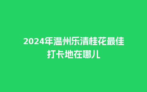 2024年温州乐清桂花最佳打卡地在哪儿