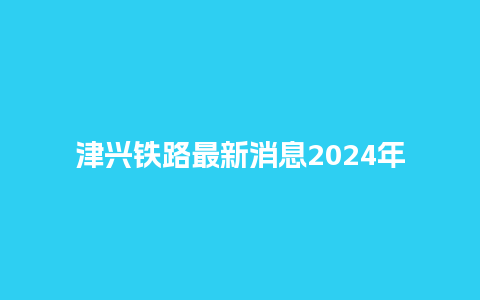 津兴铁路最新消息2024年