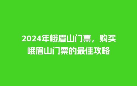 2024年峨眉山门票，购买峨眉山门票的最佳攻略