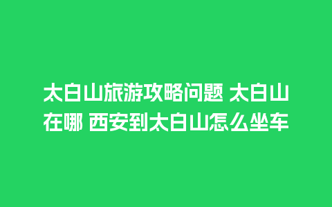 太白山旅游攻略问题 太白山在哪 西安到太白山怎么坐车