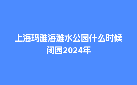 上海玛雅海滩水公园什么时候闭园2024年