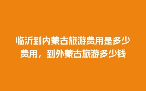 临沂到内蒙古旅游费用是多少费用，到外蒙古旅游多少钱