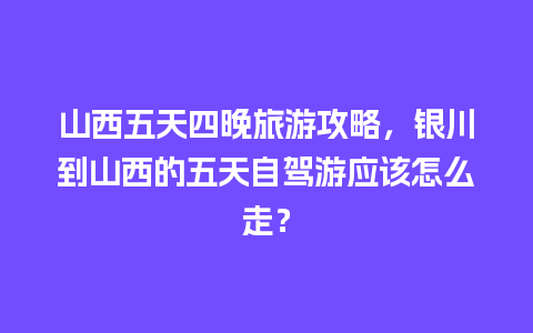 山西五天四晚旅游攻略，银川到山西的五天自驾游应该怎么走？