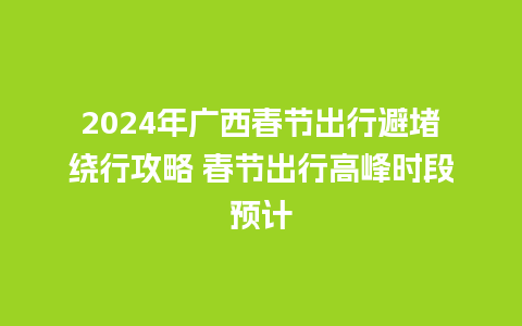 2024年广西春节出行避堵绕行攻略 春节出行高峰时段预计