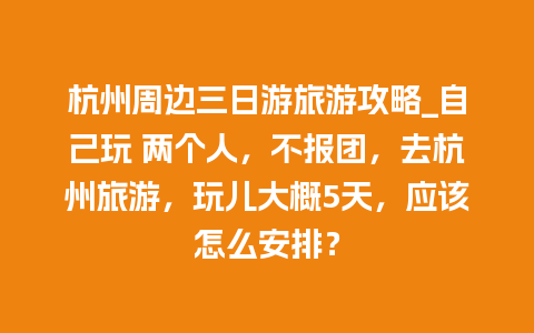 杭州周边三日游旅游攻略_自己玩 两个人，不报团，去杭州旅游，玩儿大概5天，应该怎么安排？