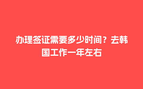 办理签证需要多少时间？去韩国工作一年左右