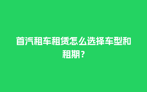 首汽租车租赁怎么选择车型和租期？